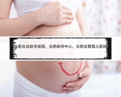 合肥合法助孕流程，合肥助孕中心，合肥试管婴儿医院